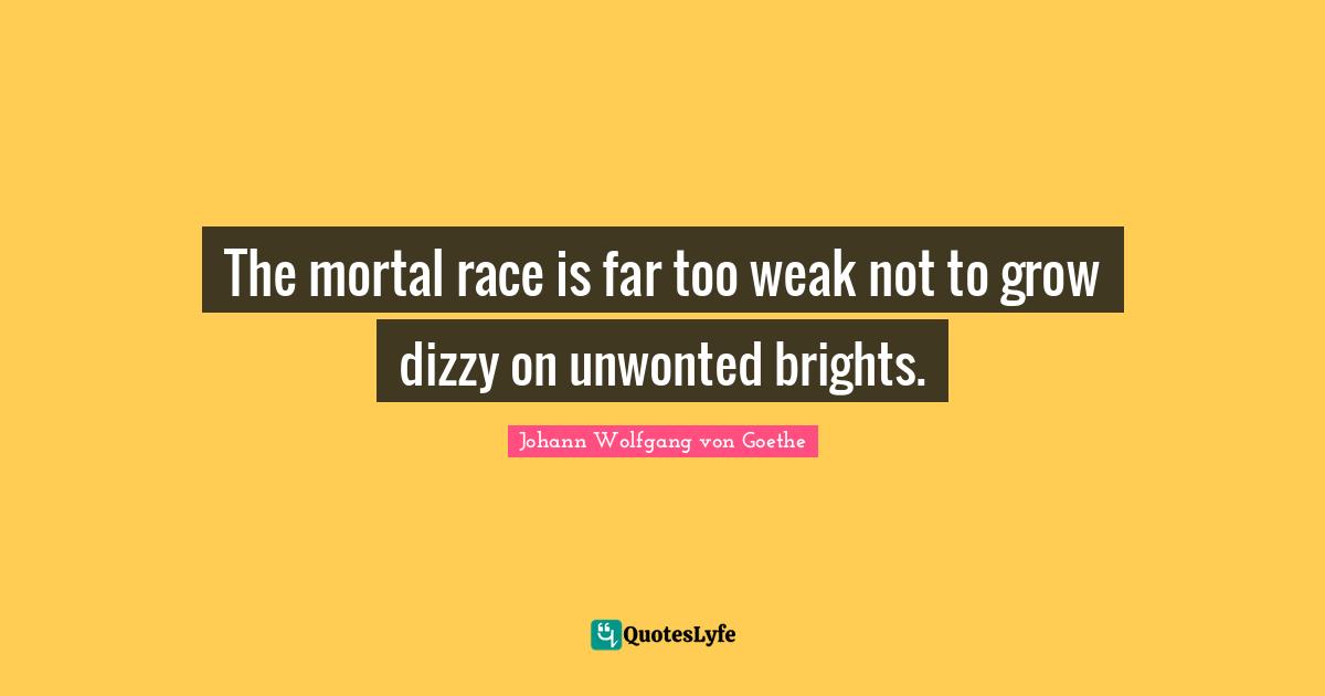 The mortal race is far too weak not to grow dizzy on unwonted brights.