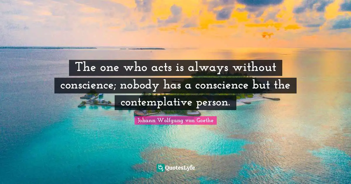 The one who acts is always without conscience; nobody has a conscience but the contemplative person.