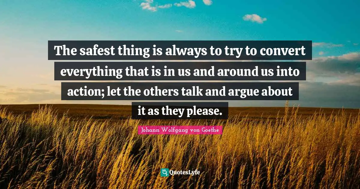 The safest thing is always to try to convert everything that is in us and around us into action; let the others talk and argue about it as they please.