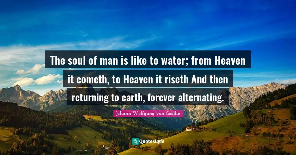 The soul of man is like to water; from Heaven it cometh, to Heaven it riseth And then returning to earth, forever alternating.