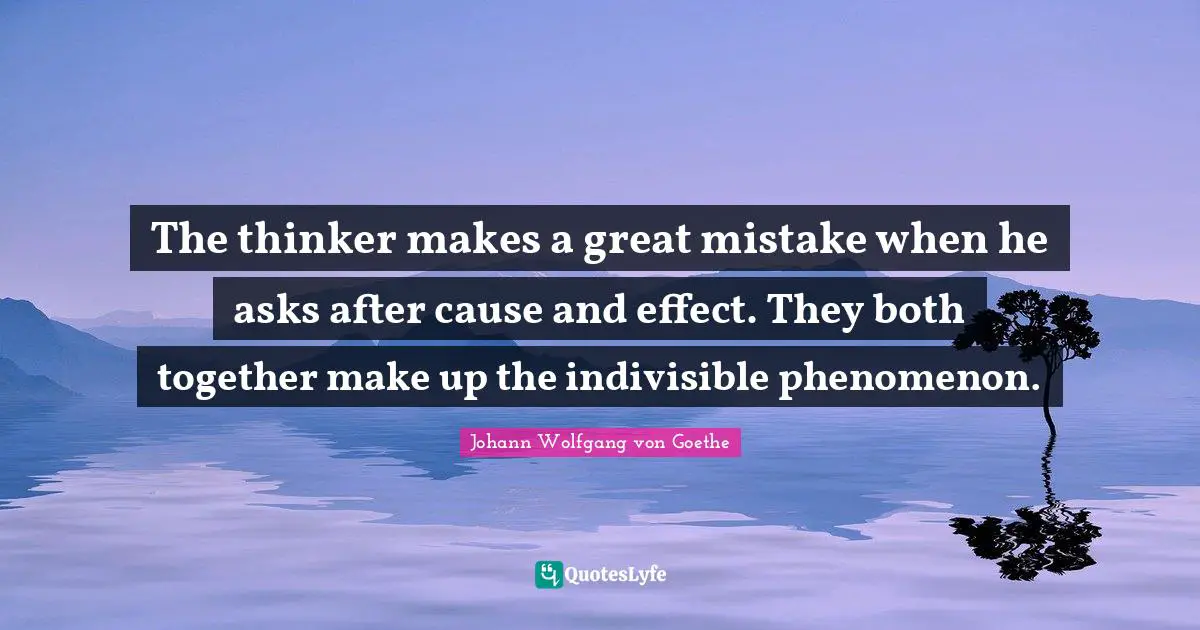 The thinker makes a great mistake when he asks after cause and effect. They both together make up the indivisible phenomenon.