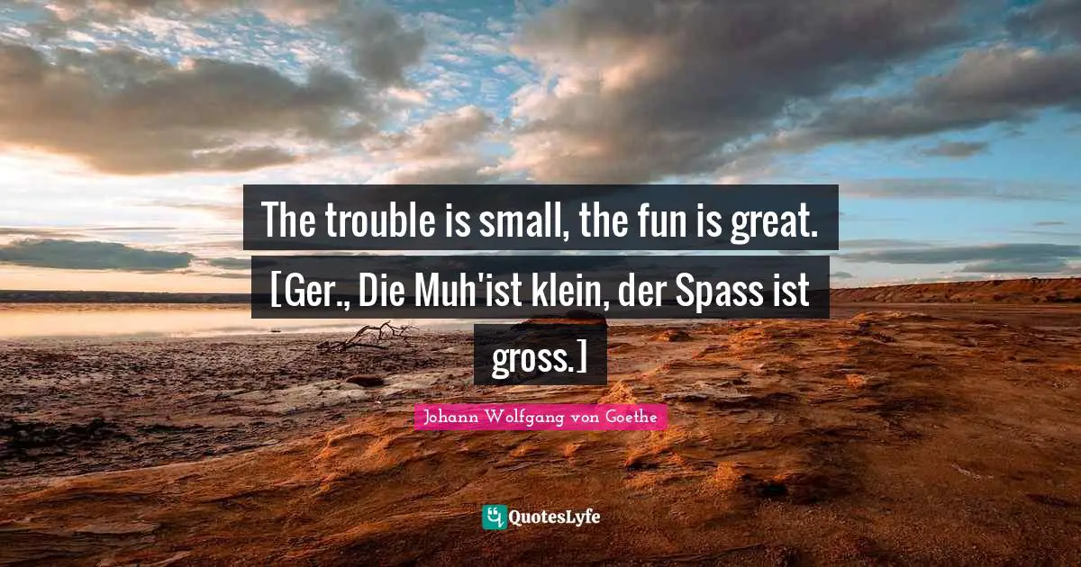 The trouble is small, the fun is great. [Ger., Die Muh'ist klein, der Spass ist gross.]