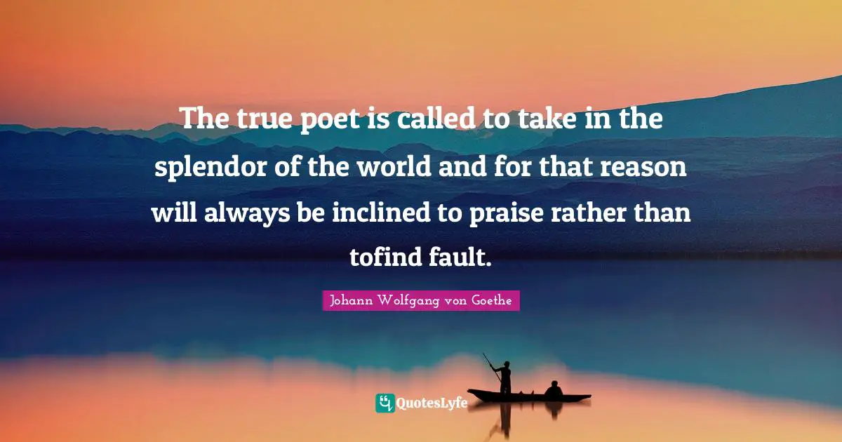 The true poet is called to take in the splendor of the world and for that reason will always be inclined to praise rather than tofind fault.