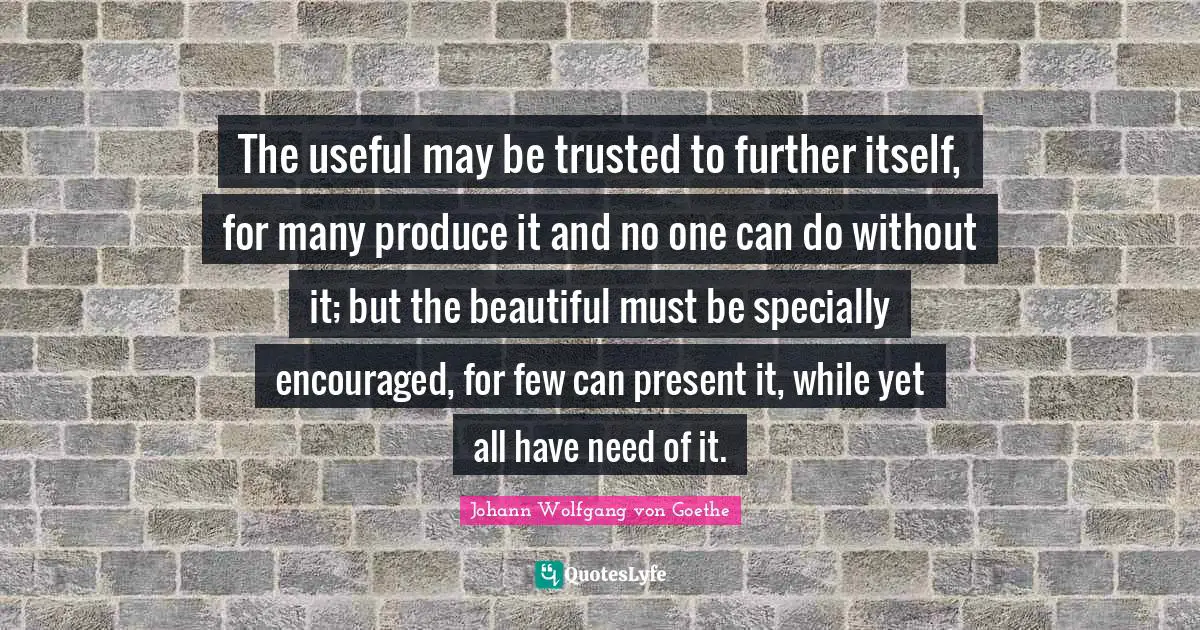 The useful may be trusted to further itself, for many produce it and no one can do without it; but the beautiful must be specially encouraged, for few can present it, while yet all have need of it.