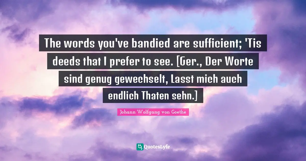 The words you've bandied are sufficient; 'Tis deeds that I prefer to see. [Ger., Der Worte sind genug gewechselt, Lasst mich auch endlich Thaten sehn.]