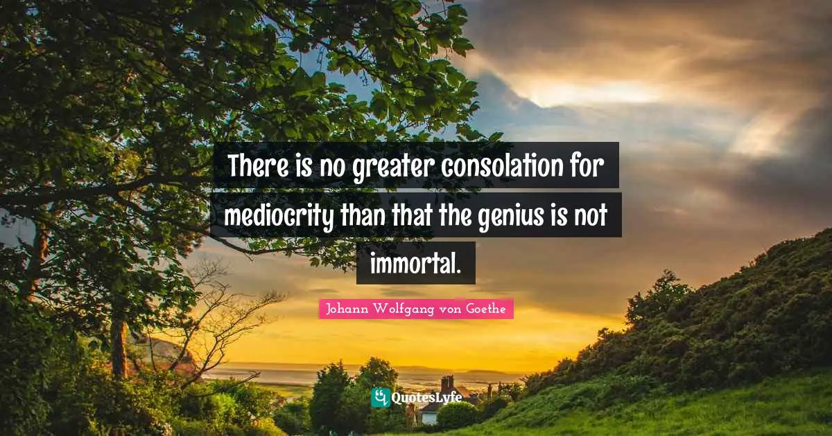 There is no greater consolation for mediocrity than that the genius is not immortal.