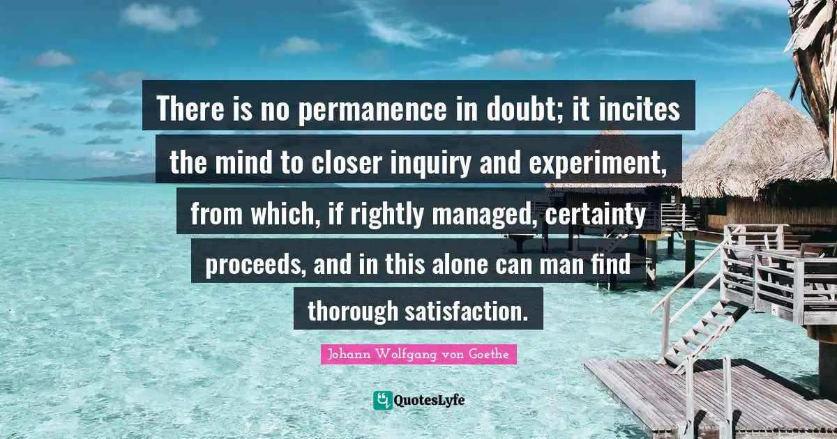There is no permanence in doubt; it incites the mind to closer inquiry and experiment, from which, if rightly managed, certainty proceeds, and in this alone can man find thorough satisfaction.