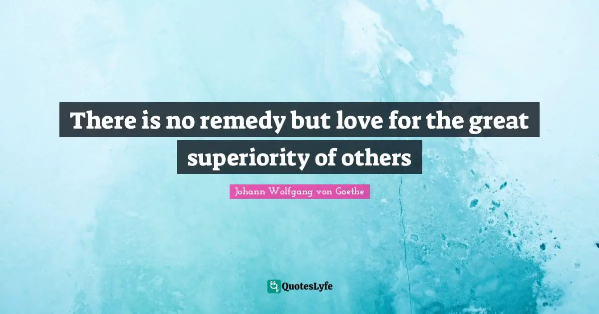 There is no remedy but love for the great superiority of others