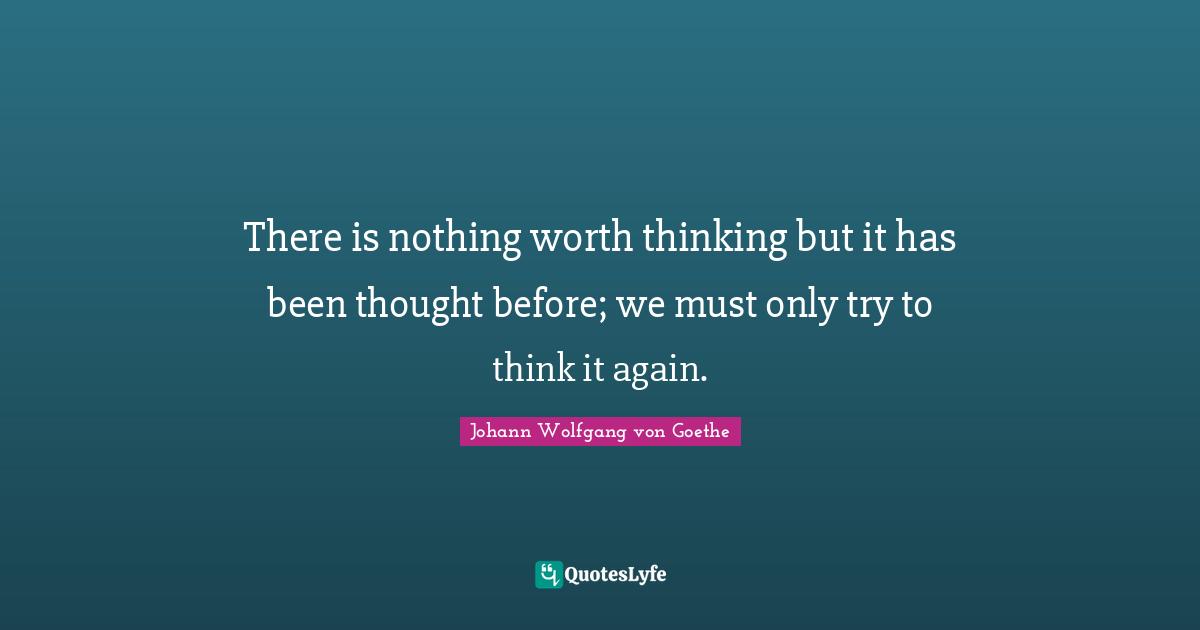 There is nothing worth thinking but it has been thought before; we must only try to think it again.