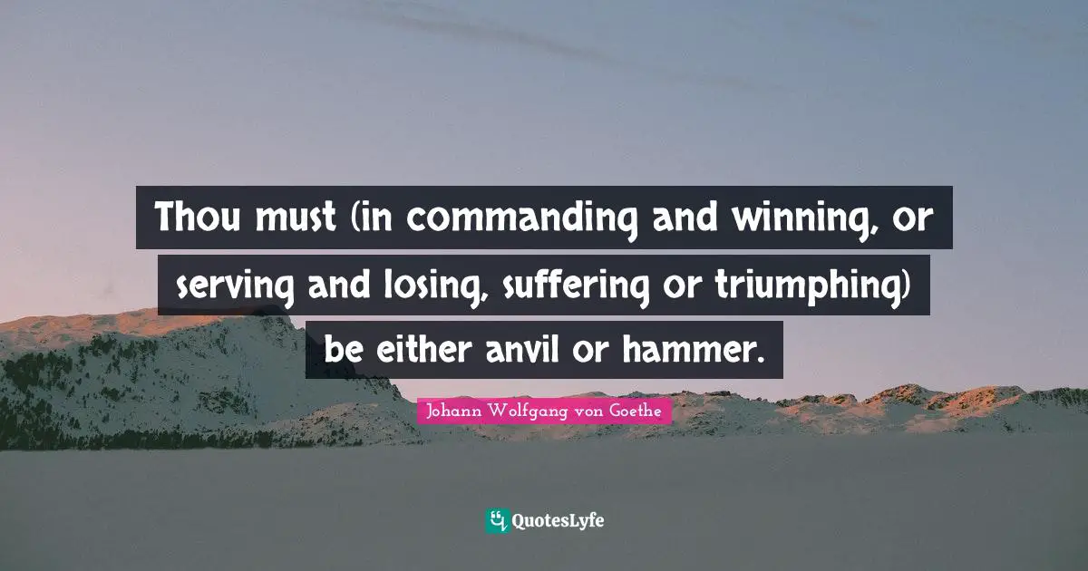 Thou must (in commanding and winning, or serving and losing, suffering or triumphing) be either anvil or hammer.