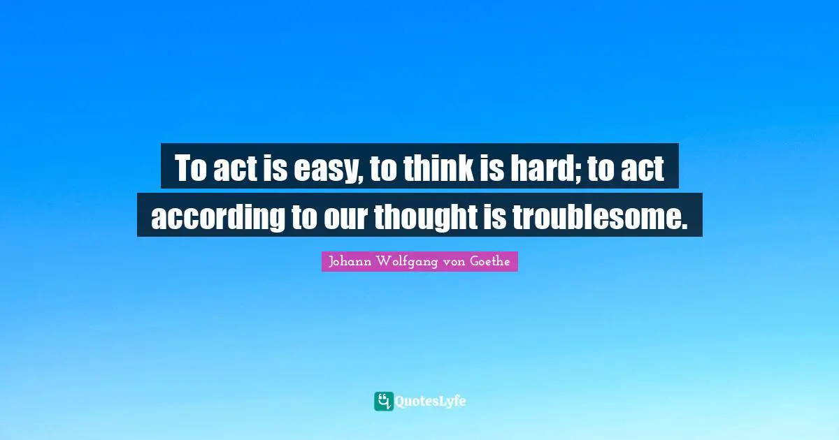 To act is easy, to think is hard; to act according to our thought is troublesome.