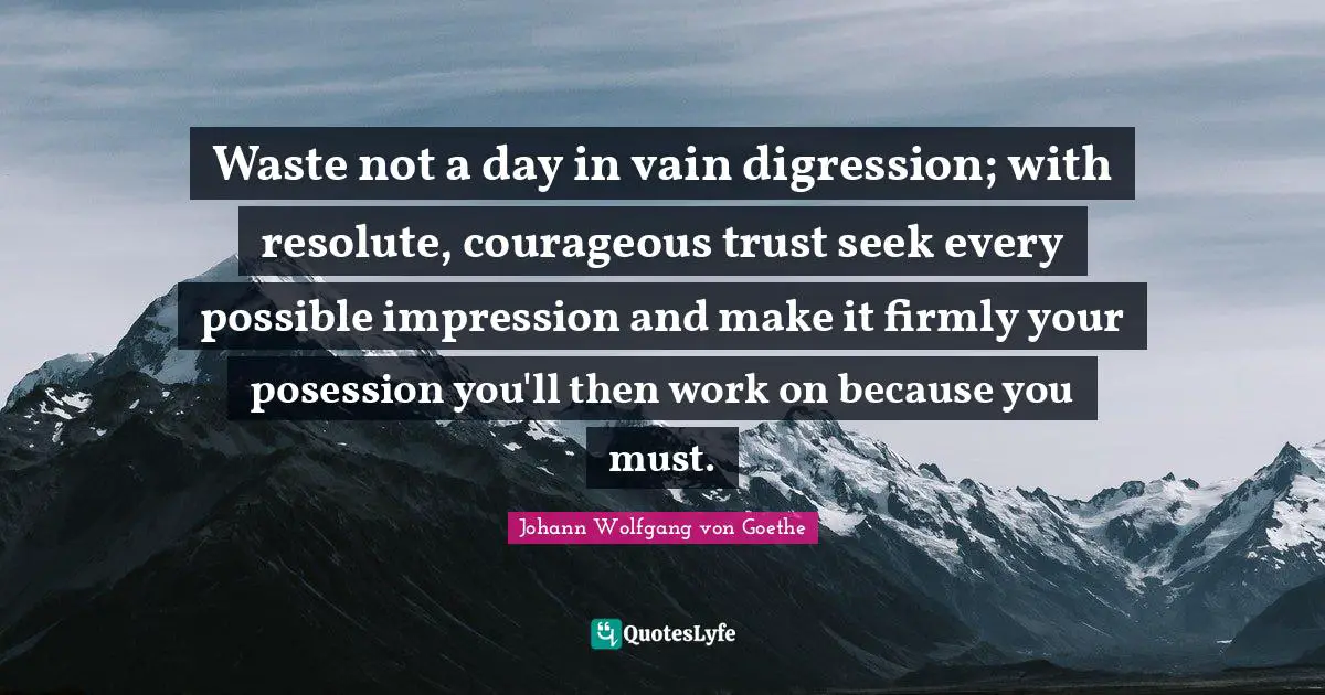 Waste not a day in vain digression; with resolute, courageous trust seek every possible impression and make it firmly your posession you'll then work on because you must.