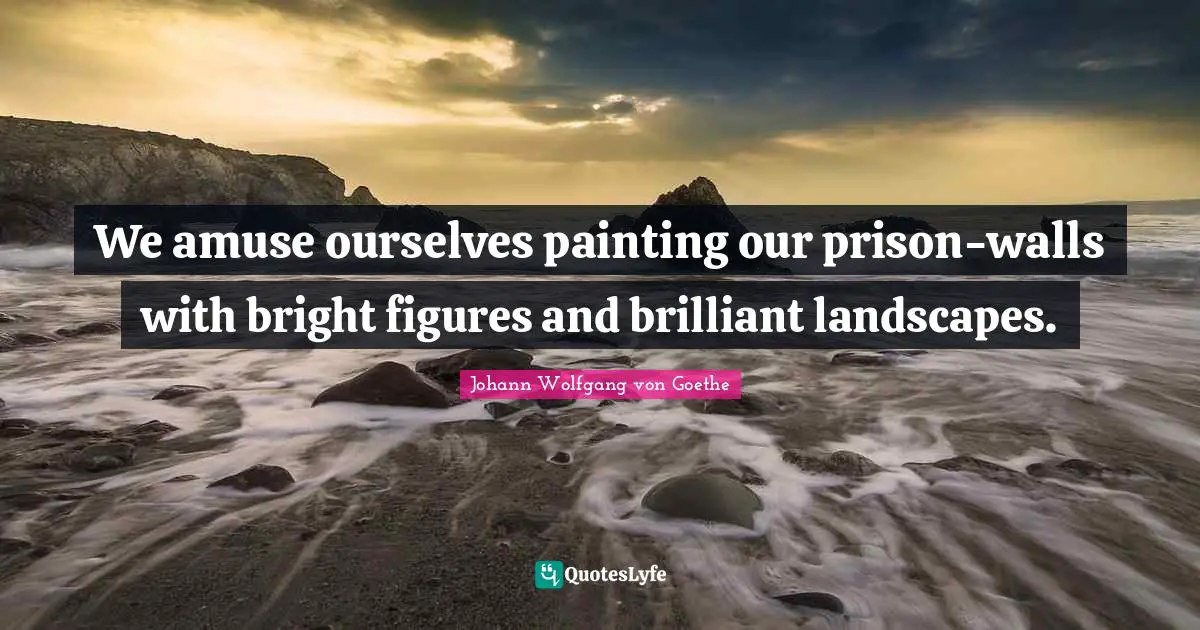 We amuse ourselves painting our prison-walls with bright figures and brilliant landscapes.