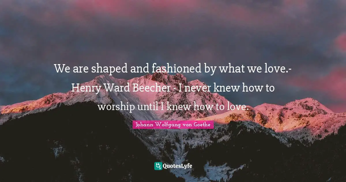 We are shaped and fashioned by what we love.- Henry Ward Beecher - I never knew how to worship until I knew how to love.