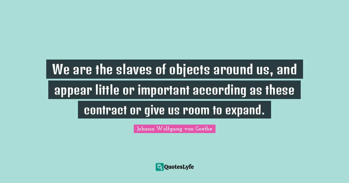 We are the slaves of objects around us, and appear little or important according as these contract or give us room to expand.