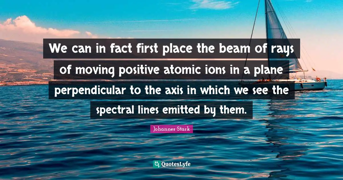 Axes Quotes: "We can in fact first place the beam of rays of moving positive atomic ions in a plane perpendicular to the axis in which we see the spectral lines emitted by them."