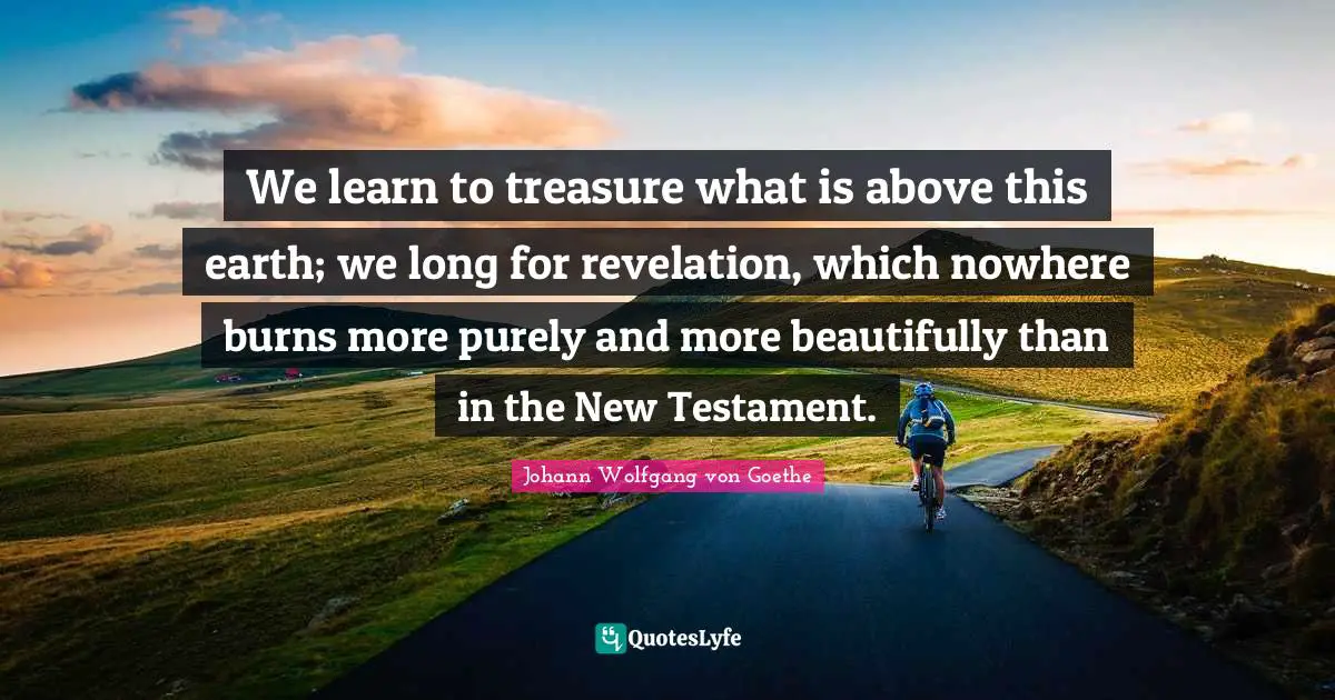 We learn to treasure what is above this earth; we long for revelation, which nowhere burns more purely and more beautifully than in the New Testament.