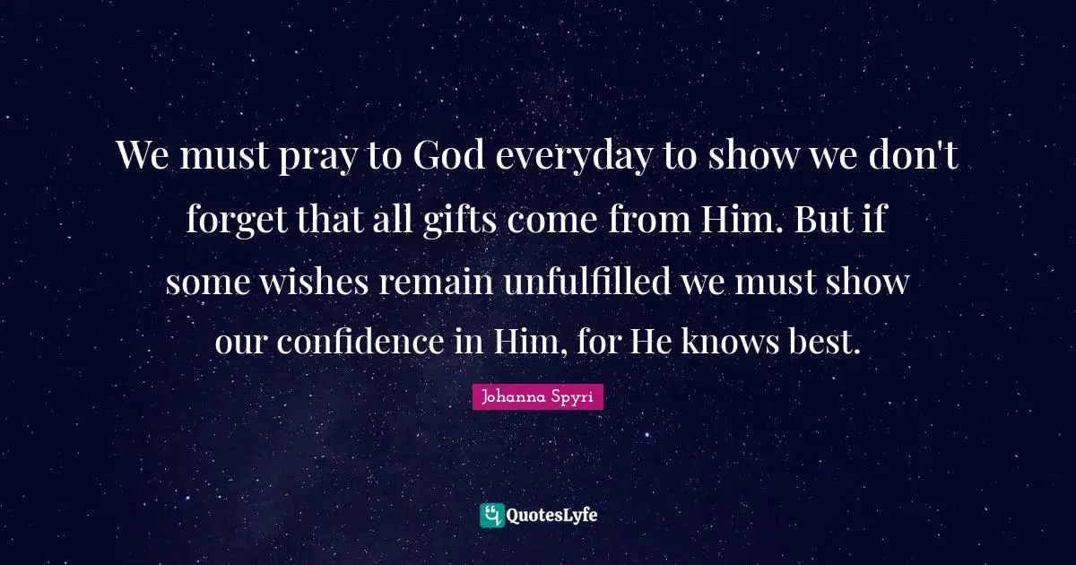 We must pray to God everyday to show we don't forget that all gifts come from Him. But if some wishes remain unfulfilled we must show our confidence in Him, for He knows best.