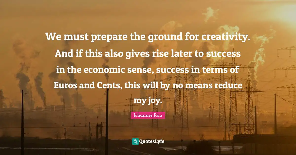 We must prepare the ground for creativity. And if this also gives rise later to success in the economic sense, success in terms of Euros and Cents, this will by no means reduce my joy.