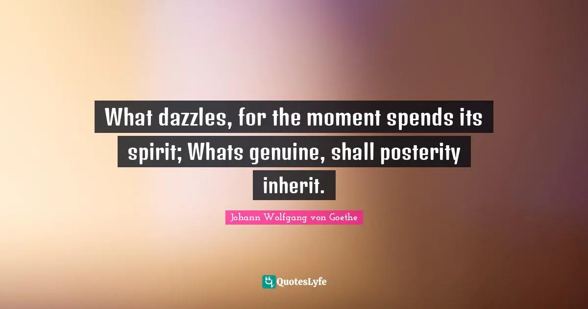 What dazzles, for the moment spends its spirit; Whats genuine, shall posterity inherit.
