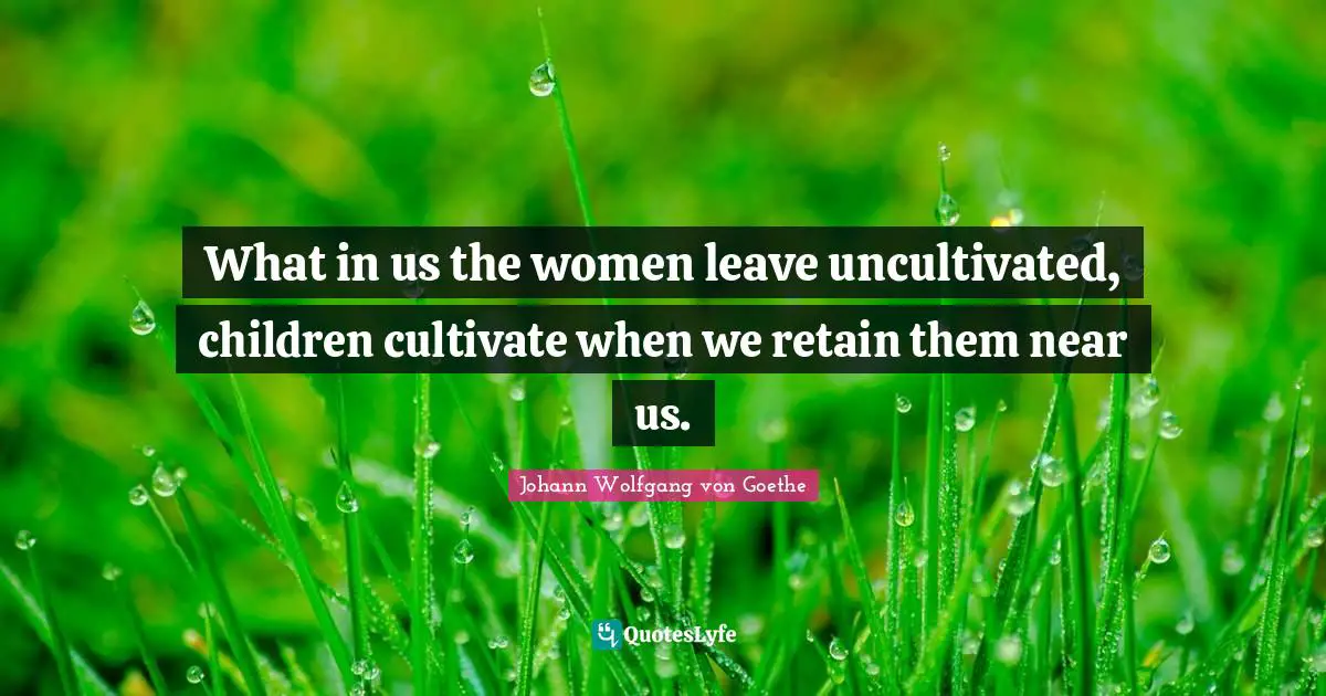 What in us the women leave uncultivated, children cultivate when we retain them near us.