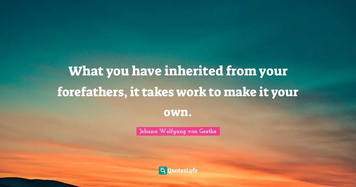 What you have inherited from your forefathers, it takes work to make it your own.