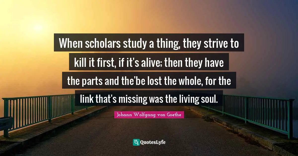 When scholars study a thing, they strive to kill it first, if it's alive; then they have the parts and the'be lost the whole, for the link that's missing was the living soul.