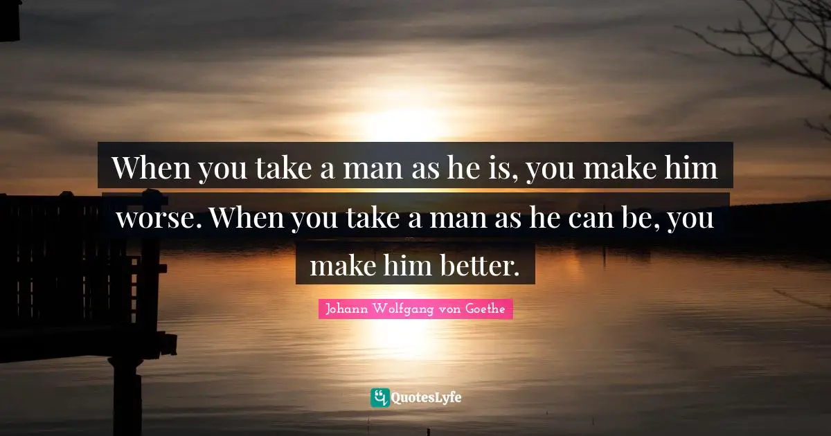 When you take a man as he is, you make him worse. When you take a man as he can be, you make him better.