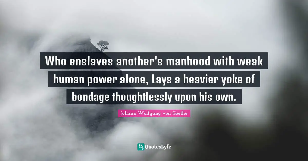 Yoke Quotes: "Who enslaves another's manhood with weak human power alone, Lays a heavier yoke of bondage thoughtlessly upon his own."