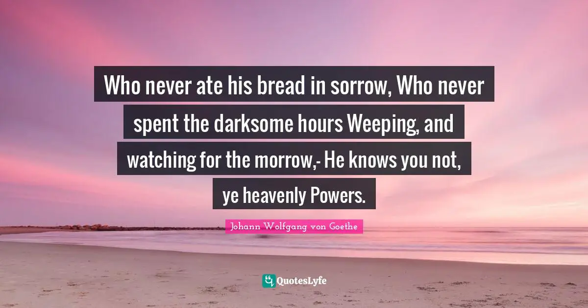 Who never ate his bread in sorrow, Who never spent the darksome hours Weeping, and watching for the morrow,- He knows you not, ye heavenly Powers.