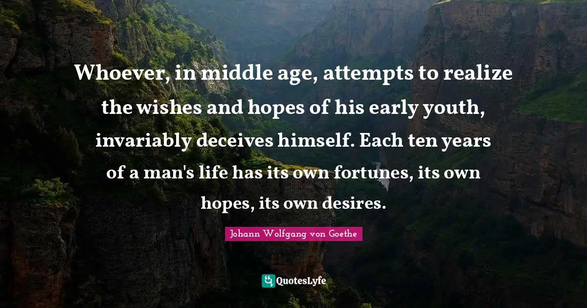Whoever, in middle age, attempts to realize the wishes and hopes of his early youth, invariably deceives himself. Each ten years of a man's life has its own fortunes, its own hopes, its own desires.