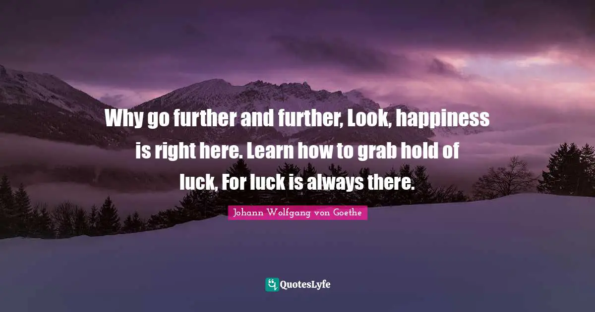 Why go further and further, Look, happiness is right here. Learn how to grab hold of luck, For luck is always there.
