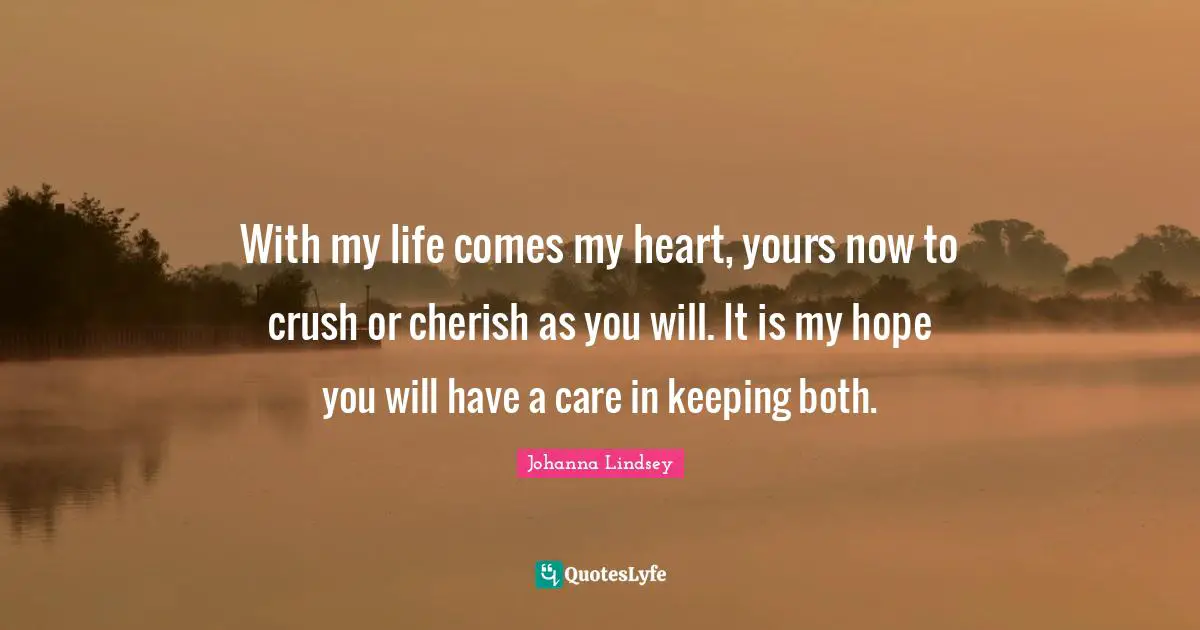 With my life comes my heart, yours now to crush or cherish as you will. It is my hope you will have a care in keeping both.