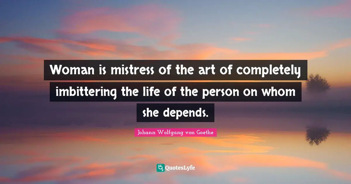 Woman is mistress of the art of completely imbittering the life of the person on whom she depends.