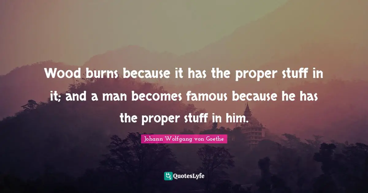 Wood burns because it has the proper stuff in it; and a man becomes famous because he has the proper stuff in him.
