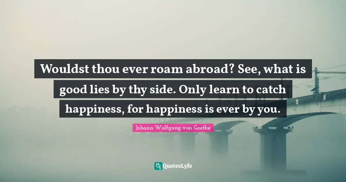 Wouldst thou ever roam abroad? See, what is good lies by thy side. Only learn to catch happiness, for happiness is ever by you.