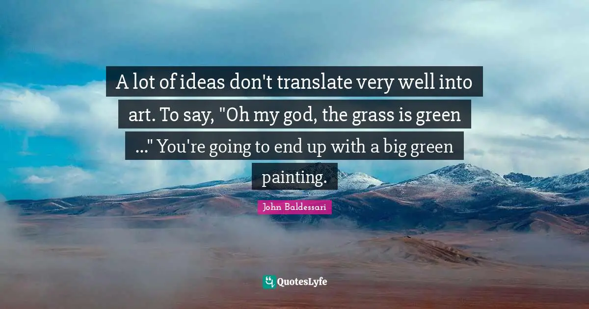 A lot of ideas don't translate very well into art. To say, "Oh my god, the grass is green ..." You're going to end up with a big green painting.