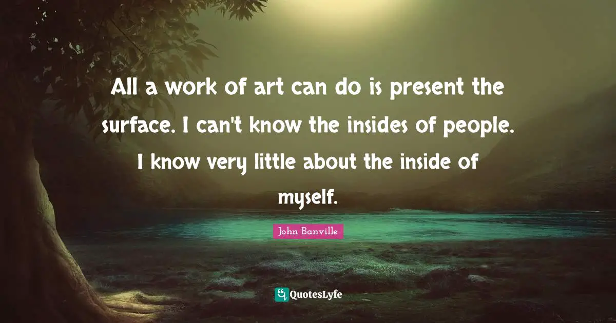 All a work of art can do is present the surface. I can't know the insides of people. I know very little about the inside of myself.