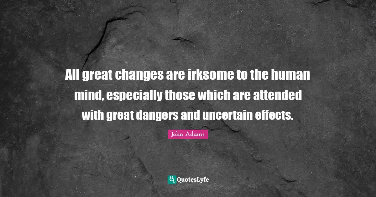All great changes are irksome to the human mind, especially those which are attended with great dangers and uncertain effects.