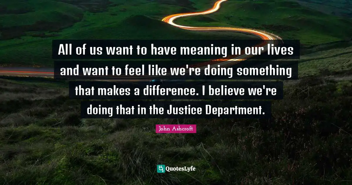All of us want to have meaning in our lives and want to feel like we're doing something that makes a difference. I believe we're doing that in the Justice Department.