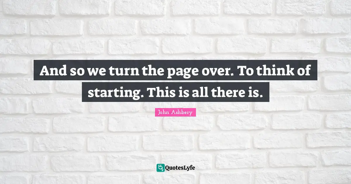 And so we turn the page over. To think of starting. This is all there is.