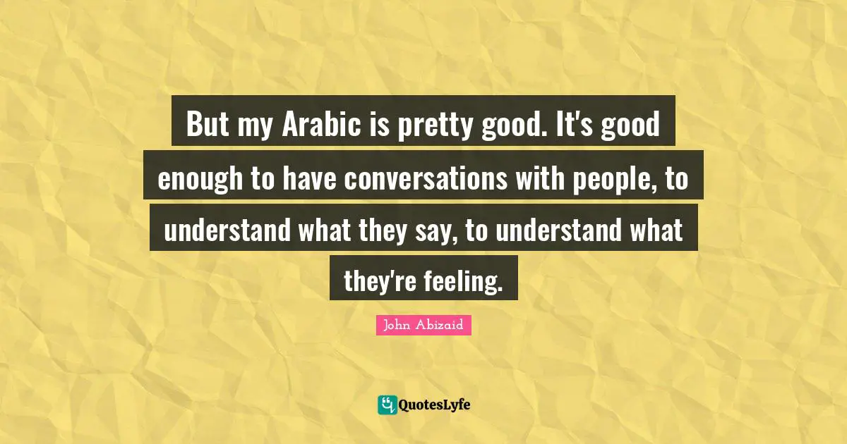 But my Arabic is pretty good. It's good enough to have conversations with people, to understand what they say, to understand what they're feeling.