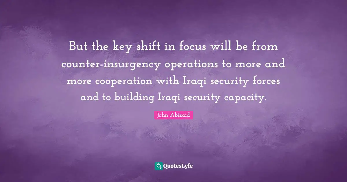 But the key shift in focus will be from counter-insurgency operations to more and more cooperation with Iraqi security forces and to building Iraqi security capacity.