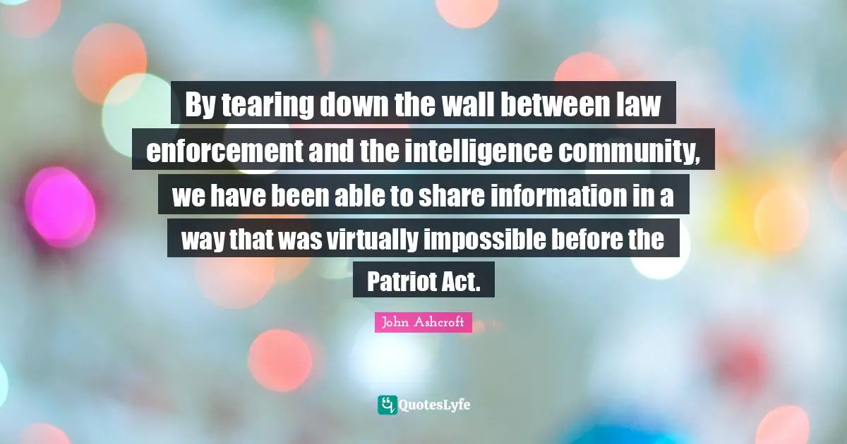 By tearing down the wall between law enforcement and the intelligence community, we have been able to share information in a way that was virtually impossible before the Patriot Act.