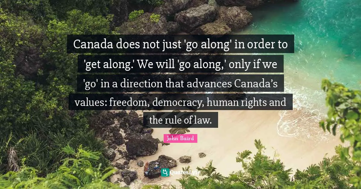 John Baird Quotes: "Canada does not just 'go along' in order to 'get along.' We will 'go along,' only if we 'go' in a direction that advances Canada’s values: freedom, democracy, human rights and the rule of law."