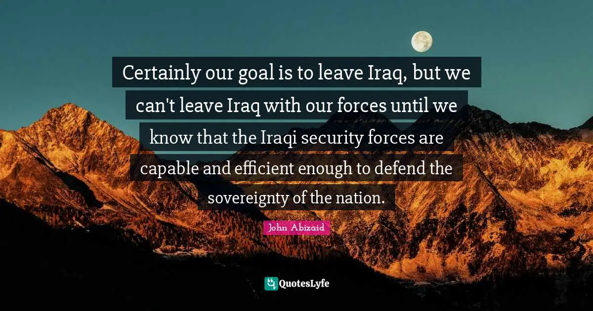 Certainly our goal is to leave Iraq, but we can't leave Iraq with our forces until we know that the Iraqi security forces are capable and efficient enough to defend the sovereignty of the nation.