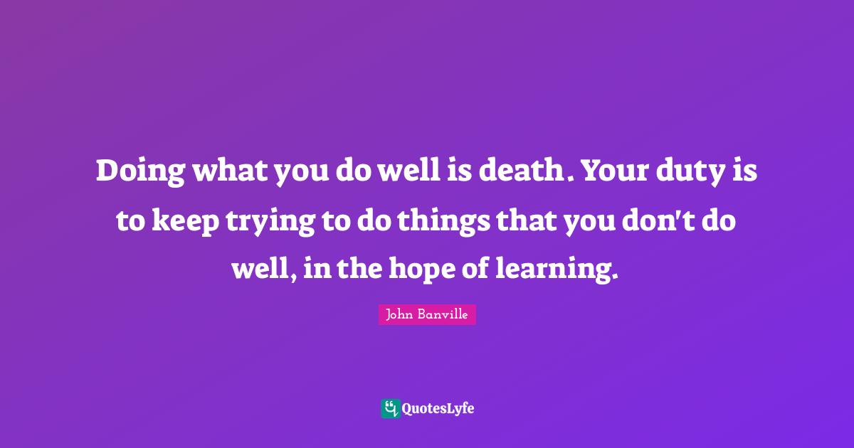 Doing what you do well is death. Your duty is to keep trying to do things that you don't do well, in the hope of learning.