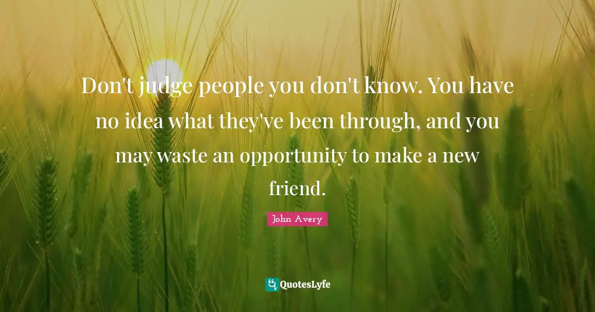 Don't judge people you don't know. You have no idea what they've been through, and you may waste an opportunity to make a new friend.