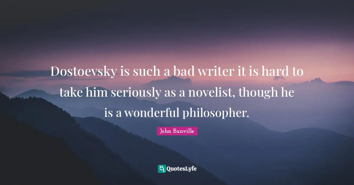 Dostoevsky is such a bad writer it is hard to take him seriously as a novelist, though he is a wonderful philosopher.