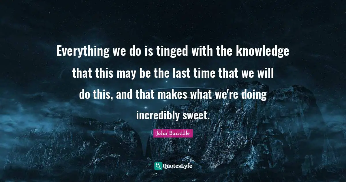 Everything we do is tinged with the knowledge that this may be the last time that we will do this, and that makes what we're doing incredibly sweet.